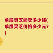 单层灵芝能卖多少钱(单层灵芝价格多少元？)