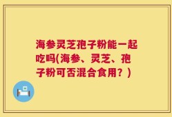 海参灵芝孢子粉能一起吃吗(海参、灵芝、孢子粉可否混合食用？)