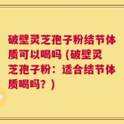 破壁灵芝孢子粉结节体质可以喝吗 (破壁灵芝孢子粉：适合结节体质喝吗？)