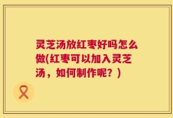 灵芝汤放红枣好吗怎么做(红枣可以加入灵芝汤，如何制作呢？)