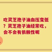 吃灵芝孢子油血压变低？灵芝孢子油经常吃，会不会有依赖性呢