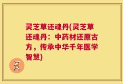 灵芝草还魂丹(灵芝草还魂丹：中药材还原古方，传承中华千年医学智慧)