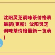 沈阳灵芝调味茶价格表最新(更新！沈阳灵芝调味茶价格最新一览表)