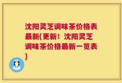沈阳灵芝调味茶价格表最新(更新！沈阳灵芝调味茶价格最新一览表)