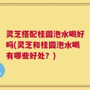 灵芝搭配桂圆泡水喝好吗(灵芝和桂圆泡水喝有哪些好处？)