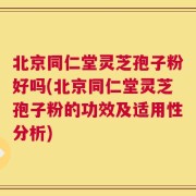 北京同仁堂灵芝孢子粉好吗(北京同仁堂灵芝孢子粉的功效及适用性分析)