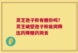 灵芝孢子粉有糖份吗？灵芝破壁孢子粉能同降压药降糖药同食