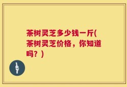 茶树灵芝多少钱一斤(茶树灵芝价格，你知道吗？)