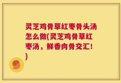 灵芝鸡骨草红枣骨头汤怎么做(灵芝鸡骨草红枣汤，鲜香肉骨交汇！)