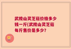 武陵山灵芝菇价格多少钱一斤(武陵山灵芝菇每斤售价是多少？