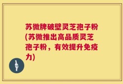 苏微牌破壁灵芝孢子粉(苏微推出高品质灵芝孢子粉，有效提升免疫力)