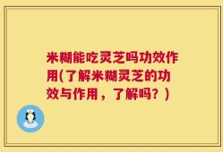 米糊能吃灵芝吗功效作用(了解米糊灵芝的功效与作用，了解吗？)
