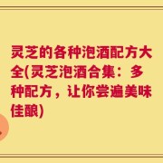 灵芝的各种泡酒配方大全(灵芝泡酒合集：多种配方，让你尝遍美味佳酿)
