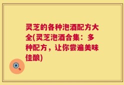 灵芝的各种泡酒配方大全(灵芝泡酒合集：多种配方，让你尝遍美味佳酿)