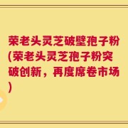 荣老头灵芝破壁孢子粉(荣老头灵芝孢子粉突破创新，再度席卷市场)