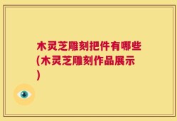 木灵芝雕刻把件有哪些(木灵芝雕刻作品展示)