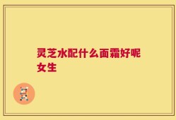 灵芝水配什么面霜好呢女生