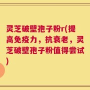 灵芝破壁孢子粉r(提高免疫力，抗衰老，灵芝破壁孢子粉值得尝试)