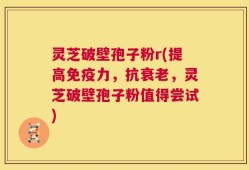 灵芝破壁孢子粉r(提高免疫力，抗衰老，灵芝破壁孢子粉值得尝试)