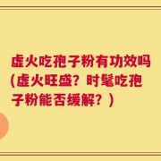虚火吃孢子粉有功效吗(虚火旺盛？时髦吃孢子粉能否缓解？)