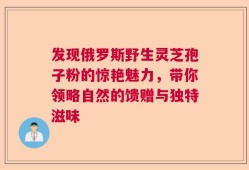 发现俄罗斯野生灵芝孢子粉的惊艳魅力，带你领略自然的馈赠与独特滋味