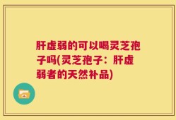 肝虚弱的可以喝灵芝孢子吗(灵芝孢子：肝虚弱者的天然补品)