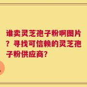 谁卖灵芝孢子粉啊图片？寻找可信赖的灵芝孢子粉供应商？