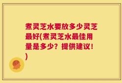 煮灵芝水要放多少灵芝最好(煮灵芝水最佳用量是多少？提供建议！)
