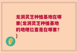 龙洞灵芝种植基地在哪里(龙洞灵芝种植基地的地理位置是在哪里？)
