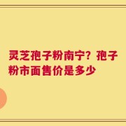灵芝孢子粉南宁？孢子粉市面售价是多少