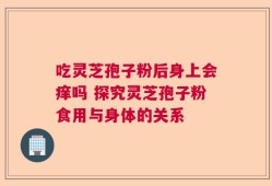 吃灵芝孢子粉后身上会痒吗 探究灵芝孢子粉食用与身体的关系