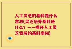 人工灵芝的基料是什么意思(灵芝培养基料是什么？——揭开人工灵芝背后的基料奥秘)