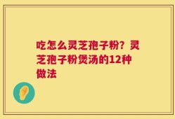 吃怎么灵芝孢子粉？灵芝孢子粉煲汤的12种做法