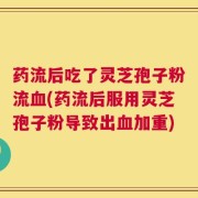 药流后吃了灵芝孢子粉流血(药流后服用灵芝孢子粉导致出血加重)