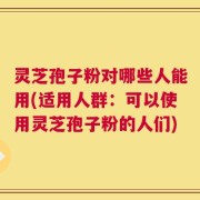 灵芝孢子粉对哪些人能用(适用人群：可以使用灵芝孢子粉的人们)