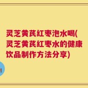 灵芝黄芪红枣泡水喝(灵芝黄芪红枣水的健康饮品制作方法分享)