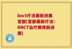 bnct疗法最新进展宜都(宜都最新疗法：BNCT治疗展现新进展)