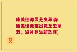 康美佳源灵芝虫草酒(康美佳源推出灵芝虫草酒，滋补养生新选择)