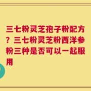 三七粉灵芝孢子粉配方？三七粉灵芝粉西洋参粉三种是否可以一起服用