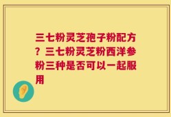 三七粉灵芝孢子粉配方？三七粉灵芝粉西洋参粉三种是否可以一起服用