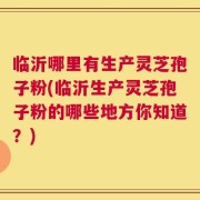 临沂哪里有生产灵芝孢子粉(临沂生产灵芝孢子粉的哪些地方你知道？)