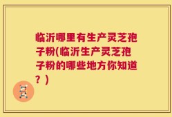 临沂哪里有生产灵芝孢子粉(临沂生产灵芝孢子粉的哪些地方你知道？)