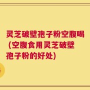 灵芝破壁孢子粉空腹喝 (空腹食用灵芝破壁孢子粉的好处)