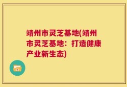 靖州市灵芝基地(靖州市灵芝基地：打造健康产业新生态)