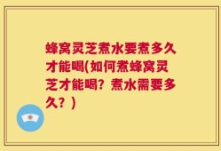 蜂窝灵芝煮水要煮多久才能喝(如何煮蜂窝灵芝才能喝？煮水需要多久？)