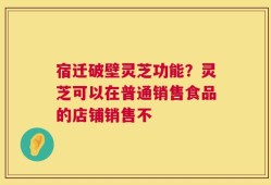 宿迁破壁灵芝功能？灵芝可以在普通销售食品的店铺销售不