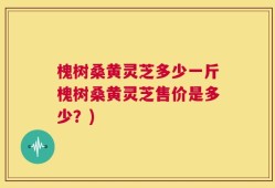槐树桑黄灵芝多少一斤槐树桑黄灵芝售价是多少？)