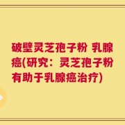 破壁灵芝孢子粉 乳腺癌(研究：灵芝孢子粉有助于乳腺癌治疗)