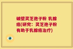 破壁灵芝孢子粉 乳腺癌(研究：灵芝孢子粉有助于乳腺癌治疗)