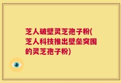 芝人破壁灵芝孢子粉(芝人科技推出壁垒突围的灵芝孢子粉)